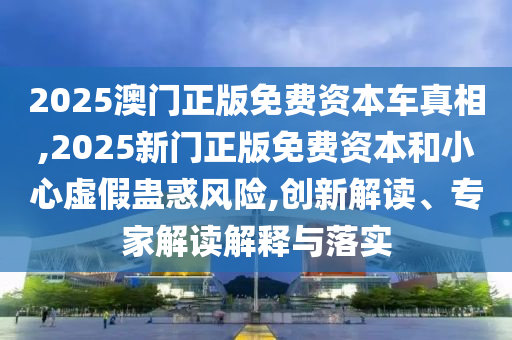 2025澳门正版免费资本车真相,2025新门正版免费资本和小心虚假蛊惑风险,创新解读、专家解读解释与落实